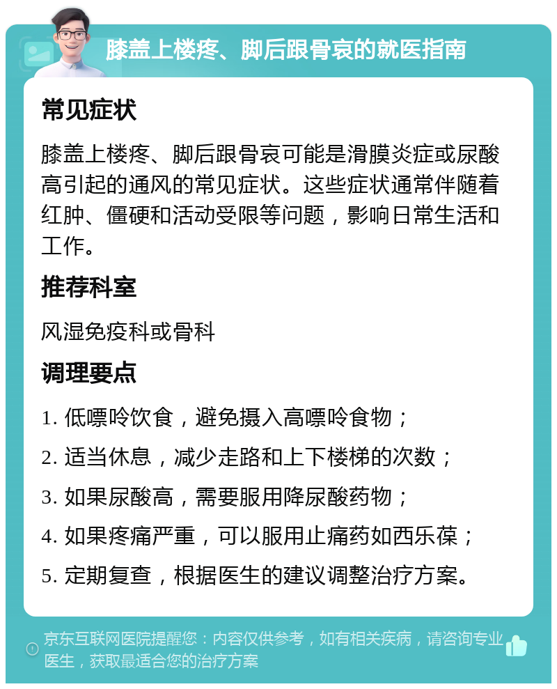 膝盖上楼疼、脚后跟骨哀的就医指南 常见症状 膝盖上楼疼、脚后跟骨哀可能是滑膜炎症或尿酸高引起的通风的常见症状。这些症状通常伴随着红肿、僵硬和活动受限等问题，影响日常生活和工作。 推荐科室 风湿免疫科或骨科 调理要点 1. 低嘌呤饮食，避免摄入高嘌呤食物； 2. 适当休息，减少走路和上下楼梯的次数； 3. 如果尿酸高，需要服用降尿酸药物； 4. 如果疼痛严重，可以服用止痛药如西乐葆； 5. 定期复查，根据医生的建议调整治疗方案。