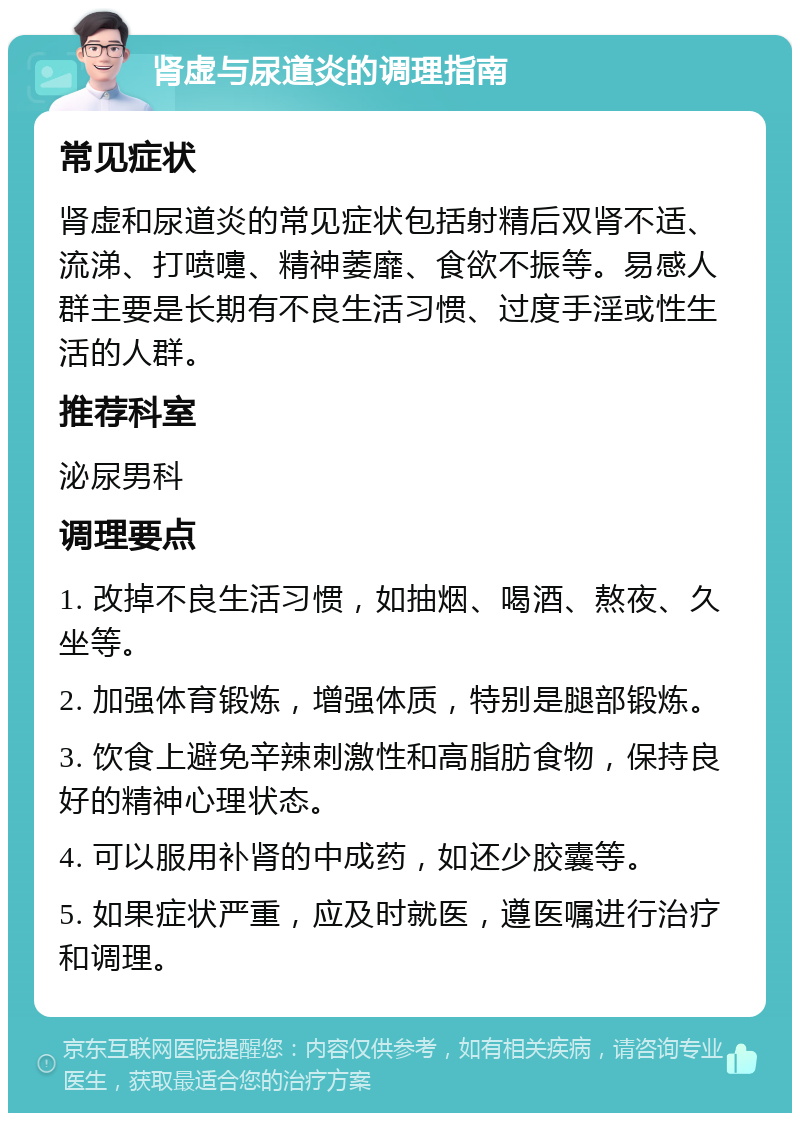 肾虚与尿道炎的调理指南 常见症状 肾虚和尿道炎的常见症状包括射精后双肾不适、流涕、打喷嚏、精神萎靡、食欲不振等。易感人群主要是长期有不良生活习惯、过度手淫或性生活的人群。 推荐科室 泌尿男科 调理要点 1. 改掉不良生活习惯，如抽烟、喝酒、熬夜、久坐等。 2. 加强体育锻炼，增强体质，特别是腿部锻炼。 3. 饮食上避免辛辣刺激性和高脂肪食物，保持良好的精神心理状态。 4. 可以服用补肾的中成药，如还少胶囊等。 5. 如果症状严重，应及时就医，遵医嘱进行治疗和调理。