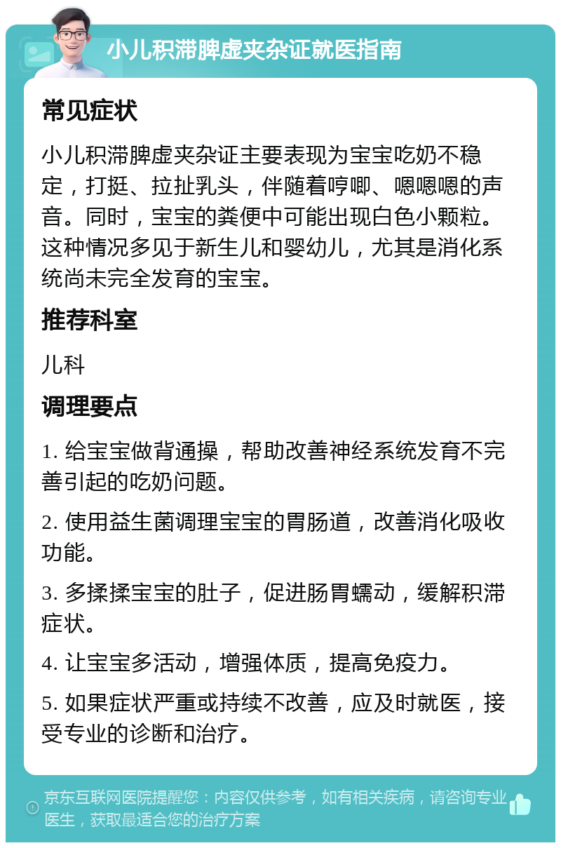 小儿积滞脾虚夹杂证就医指南 常见症状 小儿积滞脾虚夹杂证主要表现为宝宝吃奶不稳定，打挺、拉扯乳头，伴随着哼唧、嗯嗯嗯的声音。同时，宝宝的粪便中可能出现白色小颗粒。这种情况多见于新生儿和婴幼儿，尤其是消化系统尚未完全发育的宝宝。 推荐科室 儿科 调理要点 1. 给宝宝做背通操，帮助改善神经系统发育不完善引起的吃奶问题。 2. 使用益生菌调理宝宝的胃肠道，改善消化吸收功能。 3. 多揉揉宝宝的肚子，促进肠胃蠕动，缓解积滞症状。 4. 让宝宝多活动，增强体质，提高免疫力。 5. 如果症状严重或持续不改善，应及时就医，接受专业的诊断和治疗。