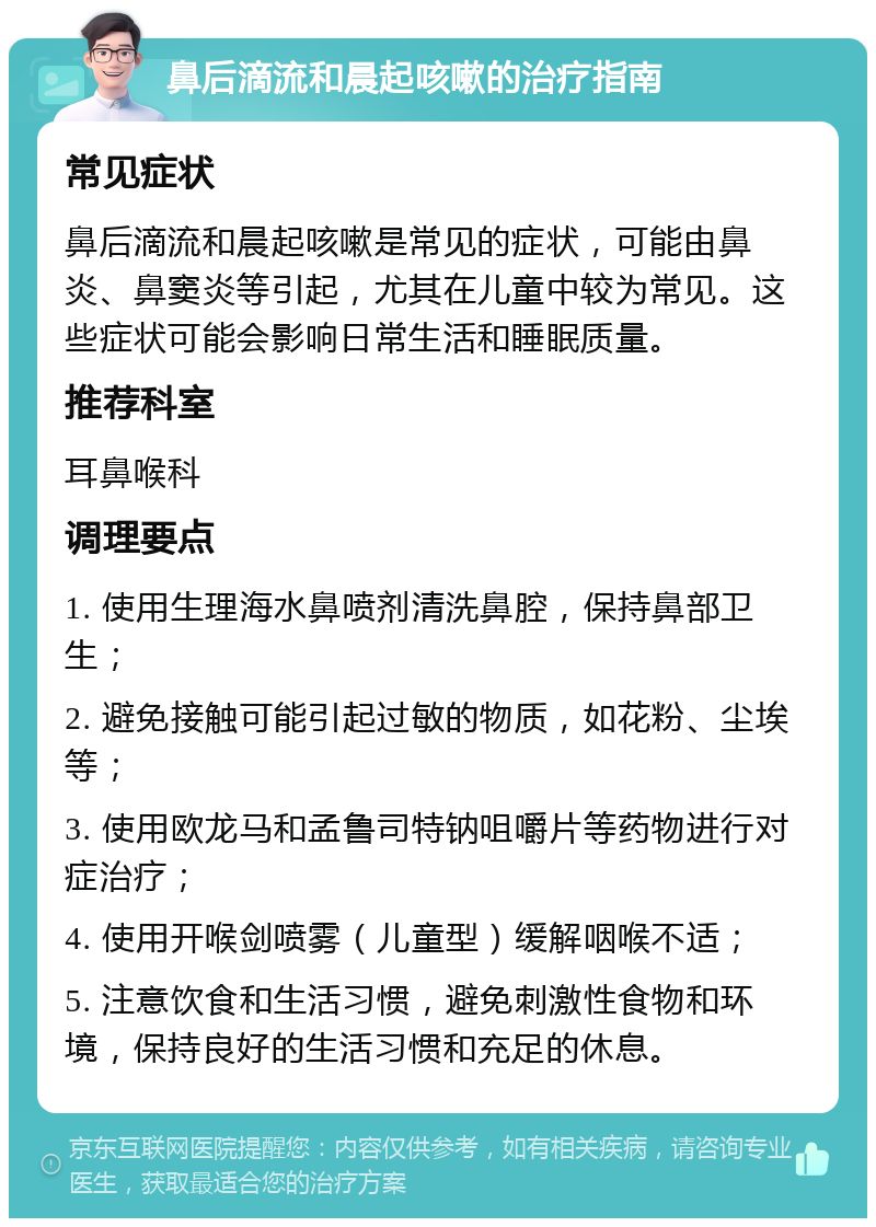 鼻后滴流和晨起咳嗽的治疗指南 常见症状 鼻后滴流和晨起咳嗽是常见的症状，可能由鼻炎、鼻窦炎等引起，尤其在儿童中较为常见。这些症状可能会影响日常生活和睡眠质量。 推荐科室 耳鼻喉科 调理要点 1. 使用生理海水鼻喷剂清洗鼻腔，保持鼻部卫生； 2. 避免接触可能引起过敏的物质，如花粉、尘埃等； 3. 使用欧龙马和孟鲁司特钠咀嚼片等药物进行对症治疗； 4. 使用开喉剑喷雾（儿童型）缓解咽喉不适； 5. 注意饮食和生活习惯，避免刺激性食物和环境，保持良好的生活习惯和充足的休息。