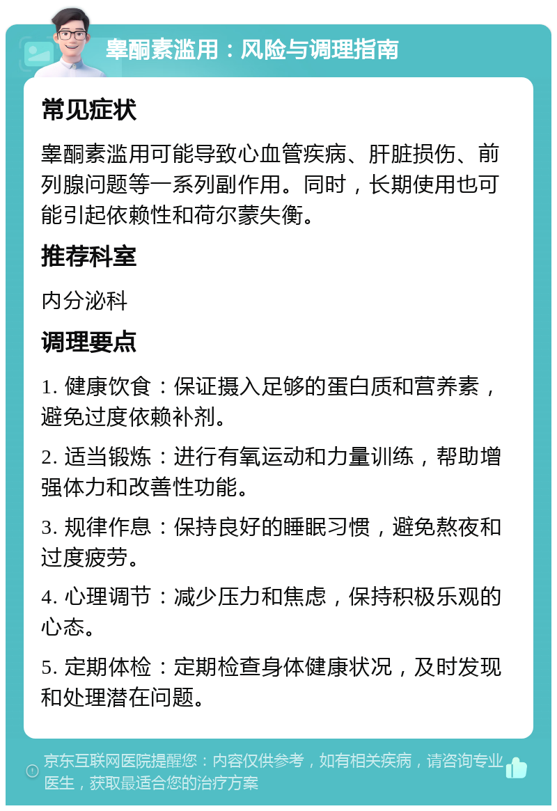 睾酮素滥用：风险与调理指南 常见症状 睾酮素滥用可能导致心血管疾病、肝脏损伤、前列腺问题等一系列副作用。同时，长期使用也可能引起依赖性和荷尔蒙失衡。 推荐科室 内分泌科 调理要点 1. 健康饮食：保证摄入足够的蛋白质和营养素，避免过度依赖补剂。 2. 适当锻炼：进行有氧运动和力量训练，帮助增强体力和改善性功能。 3. 规律作息：保持良好的睡眠习惯，避免熬夜和过度疲劳。 4. 心理调节：减少压力和焦虑，保持积极乐观的心态。 5. 定期体检：定期检查身体健康状况，及时发现和处理潜在问题。