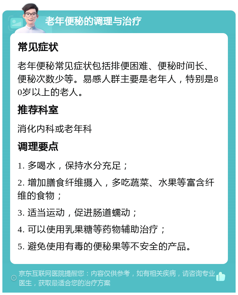 老年便秘的调理与治疗 常见症状 老年便秘常见症状包括排便困难、便秘时间长、便秘次数少等。易感人群主要是老年人，特别是80岁以上的老人。 推荐科室 消化内科或老年科 调理要点 1. 多喝水，保持水分充足； 2. 增加膳食纤维摄入，多吃蔬菜、水果等富含纤维的食物； 3. 适当运动，促进肠道蠕动； 4. 可以使用乳果糖等药物辅助治疗； 5. 避免使用有毒的便秘果等不安全的产品。