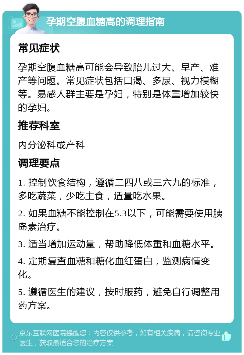 孕期空腹血糖高的调理指南 常见症状 孕期空腹血糖高可能会导致胎儿过大、早产、难产等问题。常见症状包括口渴、多尿、视力模糊等。易感人群主要是孕妇，特别是体重增加较快的孕妇。 推荐科室 内分泌科或产科 调理要点 1. 控制饮食结构，遵循二四八或三六九的标准，多吃蔬菜，少吃主食，适量吃水果。 2. 如果血糖不能控制在5.3以下，可能需要使用胰岛素治疗。 3. 适当增加运动量，帮助降低体重和血糖水平。 4. 定期复查血糖和糖化血红蛋白，监测病情变化。 5. 遵循医生的建议，按时服药，避免自行调整用药方案。