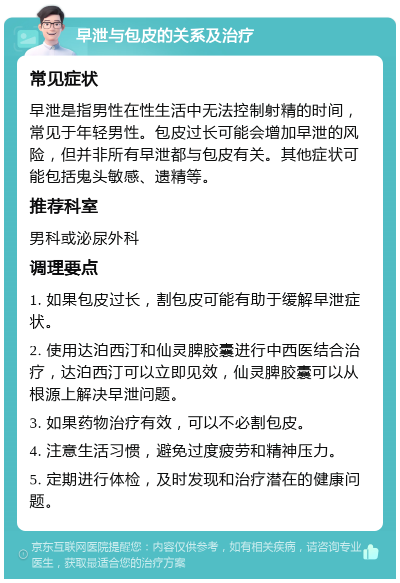 早泄与包皮的关系及治疗 常见症状 早泄是指男性在性生活中无法控制射精的时间，常见于年轻男性。包皮过长可能会增加早泄的风险，但并非所有早泄都与包皮有关。其他症状可能包括鬼头敏感、遗精等。 推荐科室 男科或泌尿外科 调理要点 1. 如果包皮过长，割包皮可能有助于缓解早泄症状。 2. 使用达泊西汀和仙灵脾胶囊进行中西医结合治疗，达泊西汀可以立即见效，仙灵脾胶囊可以从根源上解决早泄问题。 3. 如果药物治疗有效，可以不必割包皮。 4. 注意生活习惯，避免过度疲劳和精神压力。 5. 定期进行体检，及时发现和治疗潜在的健康问题。