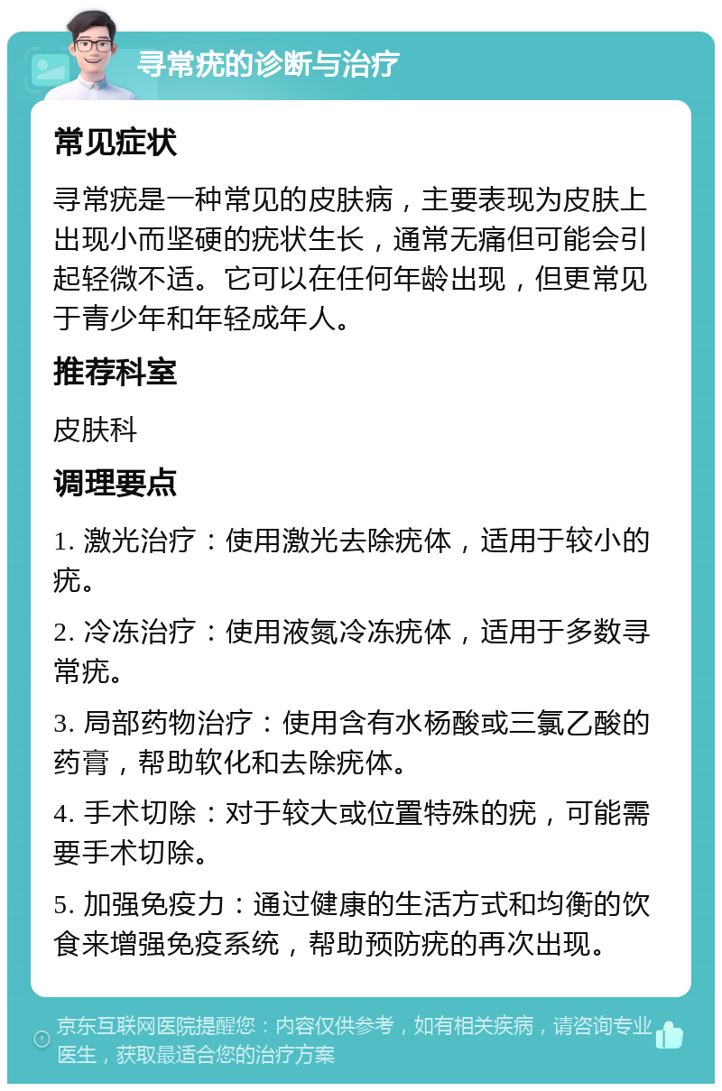 寻常疣的诊断与治疗 常见症状 寻常疣是一种常见的皮肤病，主要表现为皮肤上出现小而坚硬的疣状生长，通常无痛但可能会引起轻微不适。它可以在任何年龄出现，但更常见于青少年和年轻成年人。 推荐科室 皮肤科 调理要点 1. 激光治疗：使用激光去除疣体，适用于较小的疣。 2. 冷冻治疗：使用液氮冷冻疣体，适用于多数寻常疣。 3. 局部药物治疗：使用含有水杨酸或三氯乙酸的药膏，帮助软化和去除疣体。 4. 手术切除：对于较大或位置特殊的疣，可能需要手术切除。 5. 加强免疫力：通过健康的生活方式和均衡的饮食来增强免疫系统，帮助预防疣的再次出现。