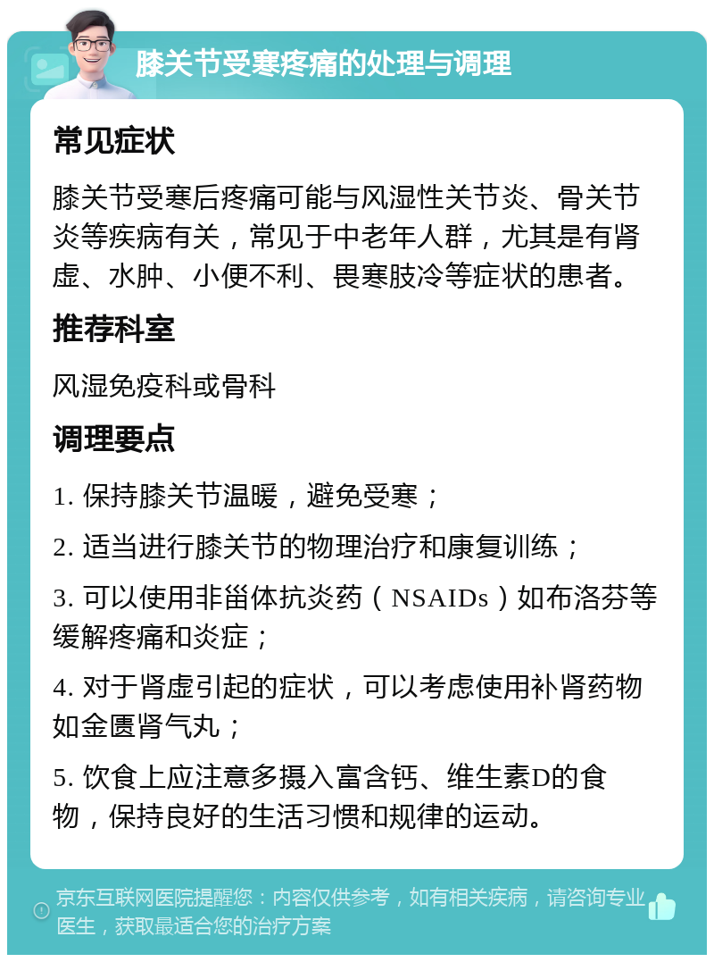 膝关节受寒疼痛的处理与调理 常见症状 膝关节受寒后疼痛可能与风湿性关节炎、骨关节炎等疾病有关，常见于中老年人群，尤其是有肾虚、水肿、小便不利、畏寒肢冷等症状的患者。 推荐科室 风湿免疫科或骨科 调理要点 1. 保持膝关节温暖，避免受寒； 2. 适当进行膝关节的物理治疗和康复训练； 3. 可以使用非甾体抗炎药（NSAIDs）如布洛芬等缓解疼痛和炎症； 4. 对于肾虚引起的症状，可以考虑使用补肾药物如金匮肾气丸； 5. 饮食上应注意多摄入富含钙、维生素D的食物，保持良好的生活习惯和规律的运动。