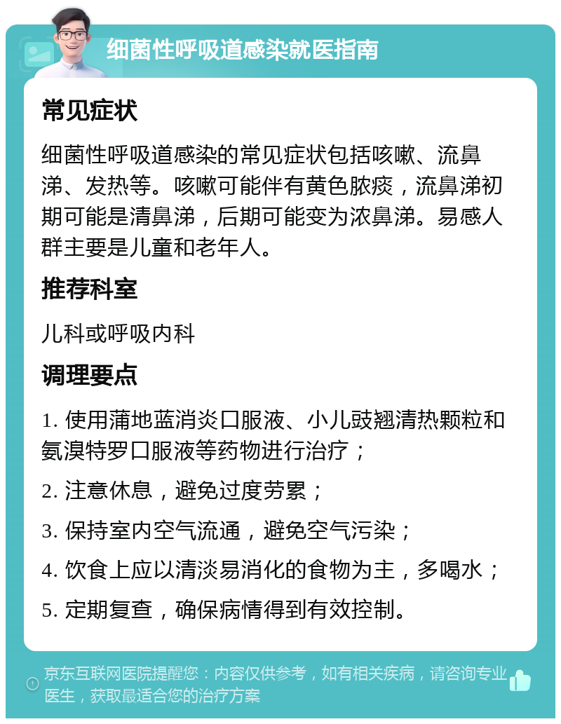 细菌性呼吸道感染就医指南 常见症状 细菌性呼吸道感染的常见症状包括咳嗽、流鼻涕、发热等。咳嗽可能伴有黄色脓痰，流鼻涕初期可能是清鼻涕，后期可能变为浓鼻涕。易感人群主要是儿童和老年人。 推荐科室 儿科或呼吸内科 调理要点 1. 使用蒲地蓝消炎口服液、小儿豉翘清热颗粒和氨溴特罗口服液等药物进行治疗； 2. 注意休息，避免过度劳累； 3. 保持室内空气流通，避免空气污染； 4. 饮食上应以清淡易消化的食物为主，多喝水； 5. 定期复查，确保病情得到有效控制。