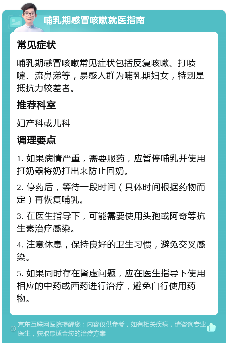 哺乳期感冒咳嗽就医指南 常见症状 哺乳期感冒咳嗽常见症状包括反复咳嗽、打喷嚏、流鼻涕等，易感人群为哺乳期妇女，特别是抵抗力较差者。 推荐科室 妇产科或儿科 调理要点 1. 如果病情严重，需要服药，应暂停哺乳并使用打奶器将奶打出来防止回奶。 2. 停药后，等待一段时间（具体时间根据药物而定）再恢复哺乳。 3. 在医生指导下，可能需要使用头孢或阿奇等抗生素治疗感染。 4. 注意休息，保持良好的卫生习惯，避免交叉感染。 5. 如果同时存在肾虚问题，应在医生指导下使用相应的中药或西药进行治疗，避免自行使用药物。