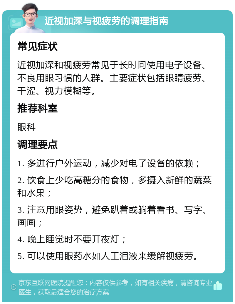 近视加深与视疲劳的调理指南 常见症状 近视加深和视疲劳常见于长时间使用电子设备、不良用眼习惯的人群。主要症状包括眼睛疲劳、干涩、视力模糊等。 推荐科室 眼科 调理要点 1. 多进行户外运动，减少对电子设备的依赖； 2. 饮食上少吃高糖分的食物，多摄入新鲜的蔬菜和水果； 3. 注意用眼姿势，避免趴着或躺着看书、写字、画画； 4. 晚上睡觉时不要开夜灯； 5. 可以使用眼药水如人工泪液来缓解视疲劳。