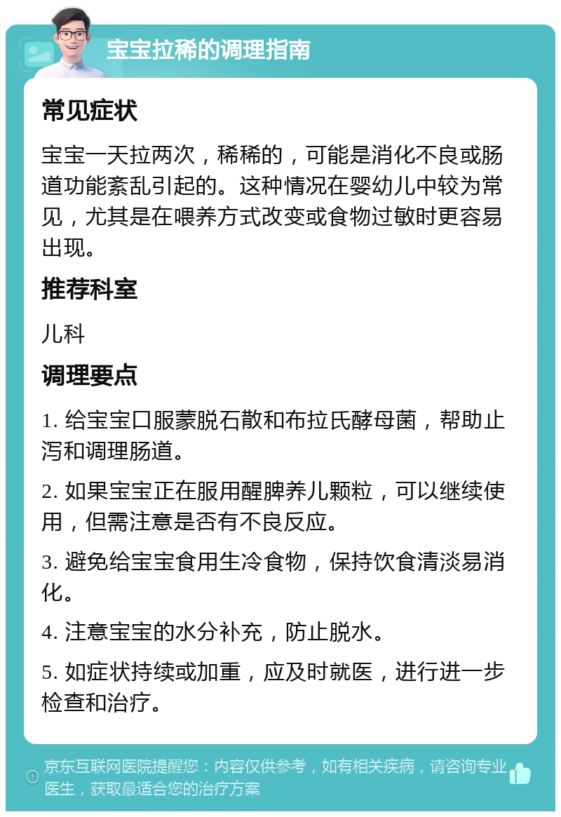 宝宝拉稀的调理指南 常见症状 宝宝一天拉两次，稀稀的，可能是消化不良或肠道功能紊乱引起的。这种情况在婴幼儿中较为常见，尤其是在喂养方式改变或食物过敏时更容易出现。 推荐科室 儿科 调理要点 1. 给宝宝口服蒙脱石散和布拉氏酵母菌，帮助止泻和调理肠道。 2. 如果宝宝正在服用醒脾养儿颗粒，可以继续使用，但需注意是否有不良反应。 3. 避免给宝宝食用生冷食物，保持饮食清淡易消化。 4. 注意宝宝的水分补充，防止脱水。 5. 如症状持续或加重，应及时就医，进行进一步检查和治疗。