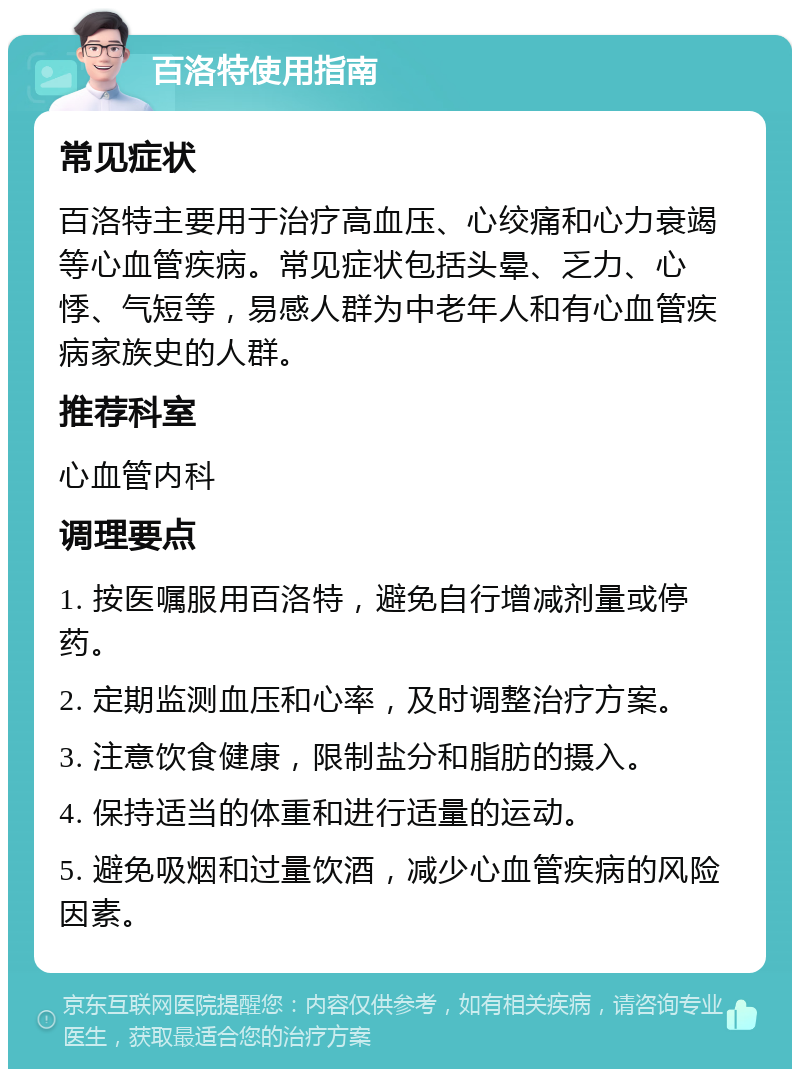 百洛特使用指南 常见症状 百洛特主要用于治疗高血压、心绞痛和心力衰竭等心血管疾病。常见症状包括头晕、乏力、心悸、气短等，易感人群为中老年人和有心血管疾病家族史的人群。 推荐科室 心血管内科 调理要点 1. 按医嘱服用百洛特，避免自行增减剂量或停药。 2. 定期监测血压和心率，及时调整治疗方案。 3. 注意饮食健康，限制盐分和脂肪的摄入。 4. 保持适当的体重和进行适量的运动。 5. 避免吸烟和过量饮酒，减少心血管疾病的风险因素。