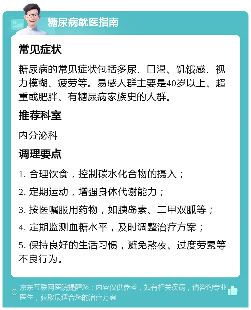 糖尿病就医指南 常见症状 糖尿病的常见症状包括多尿、口渴、饥饿感、视力模糊、疲劳等。易感人群主要是40岁以上、超重或肥胖、有糖尿病家族史的人群。 推荐科室 内分泌科 调理要点 1. 合理饮食，控制碳水化合物的摄入； 2. 定期运动，增强身体代谢能力； 3. 按医嘱服用药物，如胰岛素、二甲双胍等； 4. 定期监测血糖水平，及时调整治疗方案； 5. 保持良好的生活习惯，避免熬夜、过度劳累等不良行为。