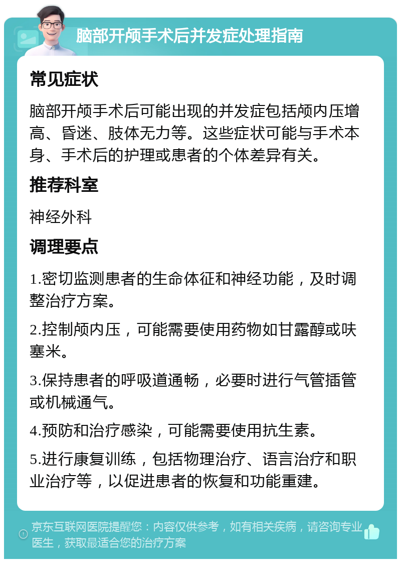 脑部开颅手术后并发症处理指南 常见症状 脑部开颅手术后可能出现的并发症包括颅内压增高、昏迷、肢体无力等。这些症状可能与手术本身、手术后的护理或患者的个体差异有关。 推荐科室 神经外科 调理要点 1.密切监测患者的生命体征和神经功能，及时调整治疗方案。 2.控制颅内压，可能需要使用药物如甘露醇或呋塞米。 3.保持患者的呼吸道通畅，必要时进行气管插管或机械通气。 4.预防和治疗感染，可能需要使用抗生素。 5.进行康复训练，包括物理治疗、语言治疗和职业治疗等，以促进患者的恢复和功能重建。