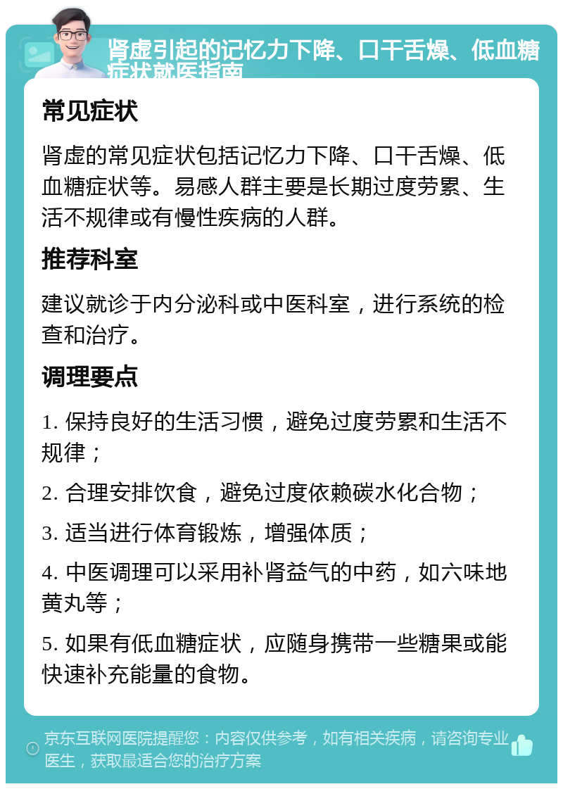 肾虚引起的记忆力下降、口干舌燥、低血糖症状就医指南 常见症状 肾虚的常见症状包括记忆力下降、口干舌燥、低血糖症状等。易感人群主要是长期过度劳累、生活不规律或有慢性疾病的人群。 推荐科室 建议就诊于内分泌科或中医科室，进行系统的检查和治疗。 调理要点 1. 保持良好的生活习惯，避免过度劳累和生活不规律； 2. 合理安排饮食，避免过度依赖碳水化合物； 3. 适当进行体育锻炼，增强体质； 4. 中医调理可以采用补肾益气的中药，如六味地黄丸等； 5. 如果有低血糖症状，应随身携带一些糖果或能快速补充能量的食物。