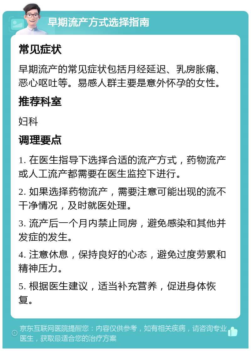 早期流产方式选择指南 常见症状 早期流产的常见症状包括月经延迟、乳房胀痛、恶心呕吐等。易感人群主要是意外怀孕的女性。 推荐科室 妇科 调理要点 1. 在医生指导下选择合适的流产方式，药物流产或人工流产都需要在医生监控下进行。 2. 如果选择药物流产，需要注意可能出现的流不干净情况，及时就医处理。 3. 流产后一个月内禁止同房，避免感染和其他并发症的发生。 4. 注意休息，保持良好的心态，避免过度劳累和精神压力。 5. 根据医生建议，适当补充营养，促进身体恢复。