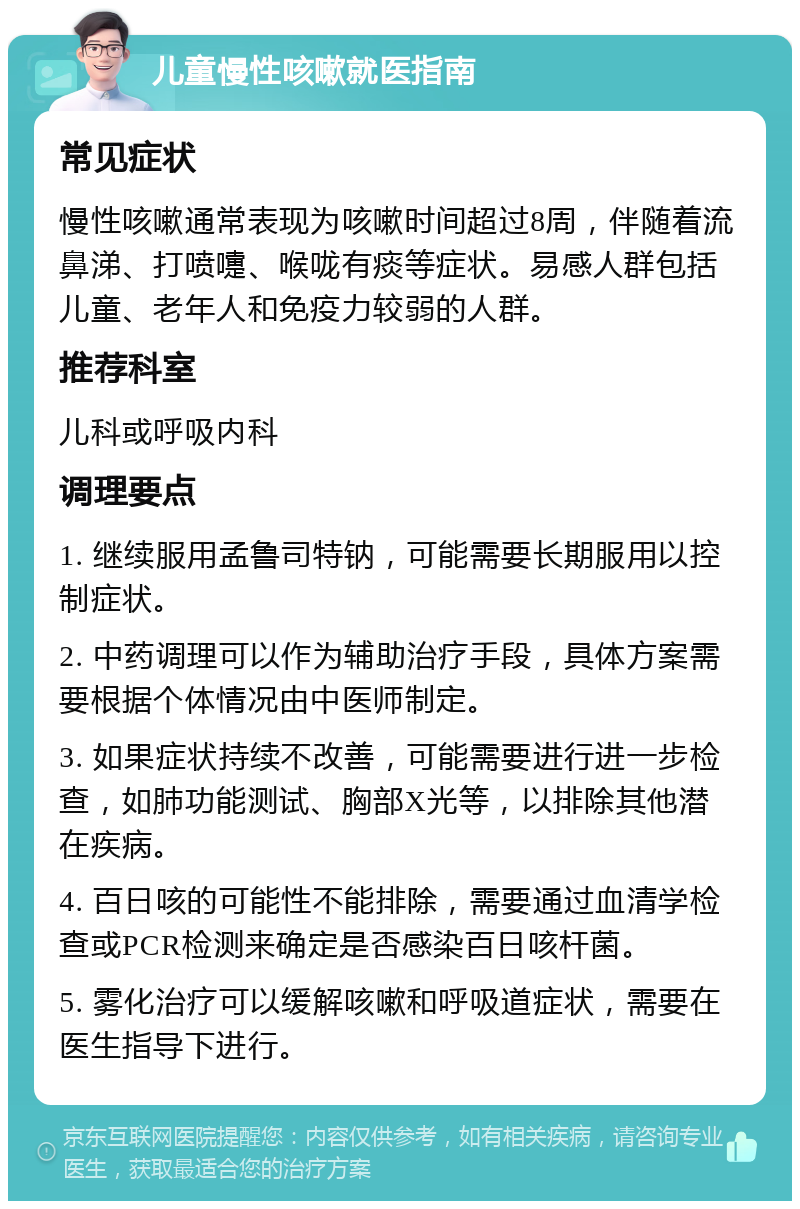 儿童慢性咳嗽就医指南 常见症状 慢性咳嗽通常表现为咳嗽时间超过8周，伴随着流鼻涕、打喷嚏、喉咙有痰等症状。易感人群包括儿童、老年人和免疫力较弱的人群。 推荐科室 儿科或呼吸内科 调理要点 1. 继续服用孟鲁司特钠，可能需要长期服用以控制症状。 2. 中药调理可以作为辅助治疗手段，具体方案需要根据个体情况由中医师制定。 3. 如果症状持续不改善，可能需要进行进一步检查，如肺功能测试、胸部X光等，以排除其他潜在疾病。 4. 百日咳的可能性不能排除，需要通过血清学检查或PCR检测来确定是否感染百日咳杆菌。 5. 雾化治疗可以缓解咳嗽和呼吸道症状，需要在医生指导下进行。