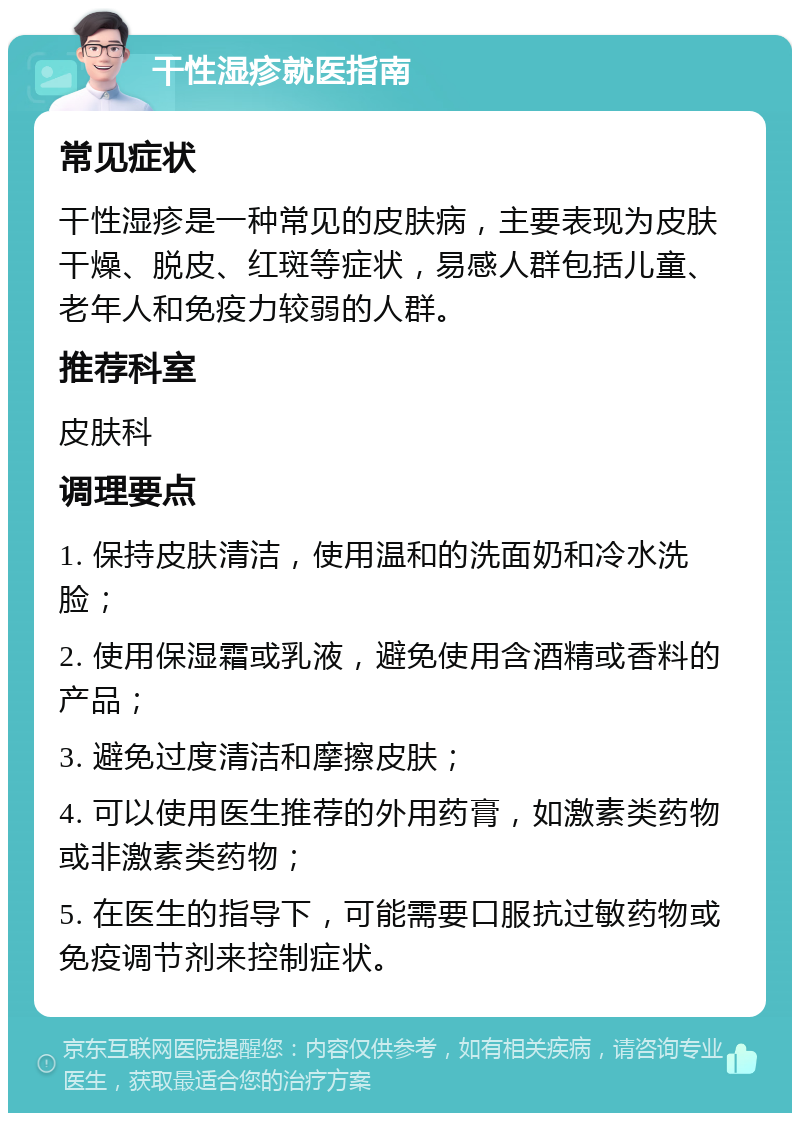 干性湿疹就医指南 常见症状 干性湿疹是一种常见的皮肤病，主要表现为皮肤干燥、脱皮、红斑等症状，易感人群包括儿童、老年人和免疫力较弱的人群。 推荐科室 皮肤科 调理要点 1. 保持皮肤清洁，使用温和的洗面奶和冷水洗脸； 2. 使用保湿霜或乳液，避免使用含酒精或香料的产品； 3. 避免过度清洁和摩擦皮肤； 4. 可以使用医生推荐的外用药膏，如激素类药物或非激素类药物； 5. 在医生的指导下，可能需要口服抗过敏药物或免疫调节剂来控制症状。