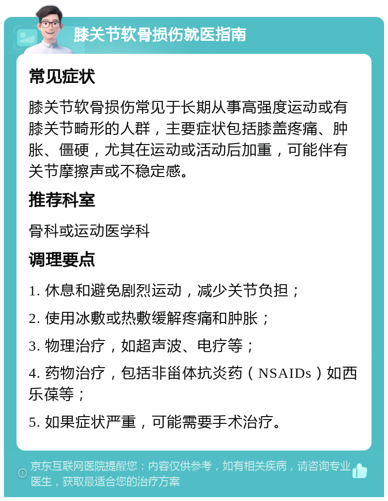 膝关节软骨损伤就医指南 常见症状 膝关节软骨损伤常见于长期从事高强度运动或有膝关节畸形的人群，主要症状包括膝盖疼痛、肿胀、僵硬，尤其在运动或活动后加重，可能伴有关节摩擦声或不稳定感。 推荐科室 骨科或运动医学科 调理要点 1. 休息和避免剧烈运动，减少关节负担； 2. 使用冰敷或热敷缓解疼痛和肿胀； 3. 物理治疗，如超声波、电疗等； 4. 药物治疗，包括非甾体抗炎药（NSAIDs）如西乐葆等； 5. 如果症状严重，可能需要手术治疗。