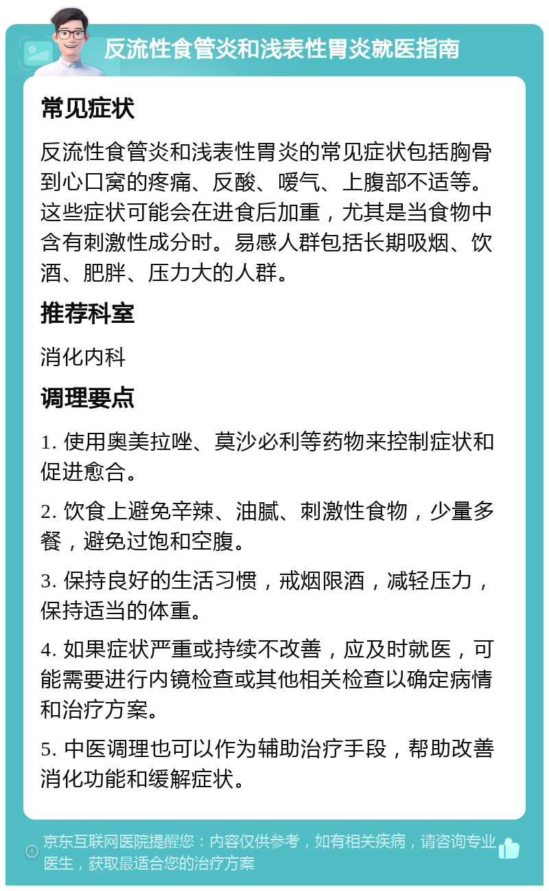 反流性食管炎和浅表性胃炎就医指南 常见症状 反流性食管炎和浅表性胃炎的常见症状包括胸骨到心口窝的疼痛、反酸、嗳气、上腹部不适等。这些症状可能会在进食后加重，尤其是当食物中含有刺激性成分时。易感人群包括长期吸烟、饮酒、肥胖、压力大的人群。 推荐科室 消化内科 调理要点 1. 使用奥美拉唑、莫沙必利等药物来控制症状和促进愈合。 2. 饮食上避免辛辣、油腻、刺激性食物，少量多餐，避免过饱和空腹。 3. 保持良好的生活习惯，戒烟限酒，减轻压力，保持适当的体重。 4. 如果症状严重或持续不改善，应及时就医，可能需要进行内镜检查或其他相关检查以确定病情和治疗方案。 5. 中医调理也可以作为辅助治疗手段，帮助改善消化功能和缓解症状。