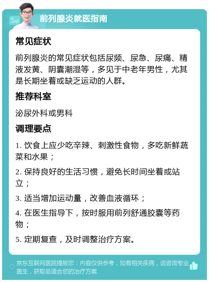 前列腺炎就医指南 常见症状 前列腺炎的常见症状包括尿频、尿急、尿痛、精液发黄、阴囊潮湿等，多见于中老年男性，尤其是长期坐着或缺乏运动的人群。 推荐科室 泌尿外科或男科 调理要点 1. 饮食上应少吃辛辣、刺激性食物，多吃新鲜蔬菜和水果； 2. 保持良好的生活习惯，避免长时间坐着或站立； 3. 适当增加运动量，改善血液循环； 4. 在医生指导下，按时服用前列舒通胶囊等药物； 5. 定期复查，及时调整治疗方案。