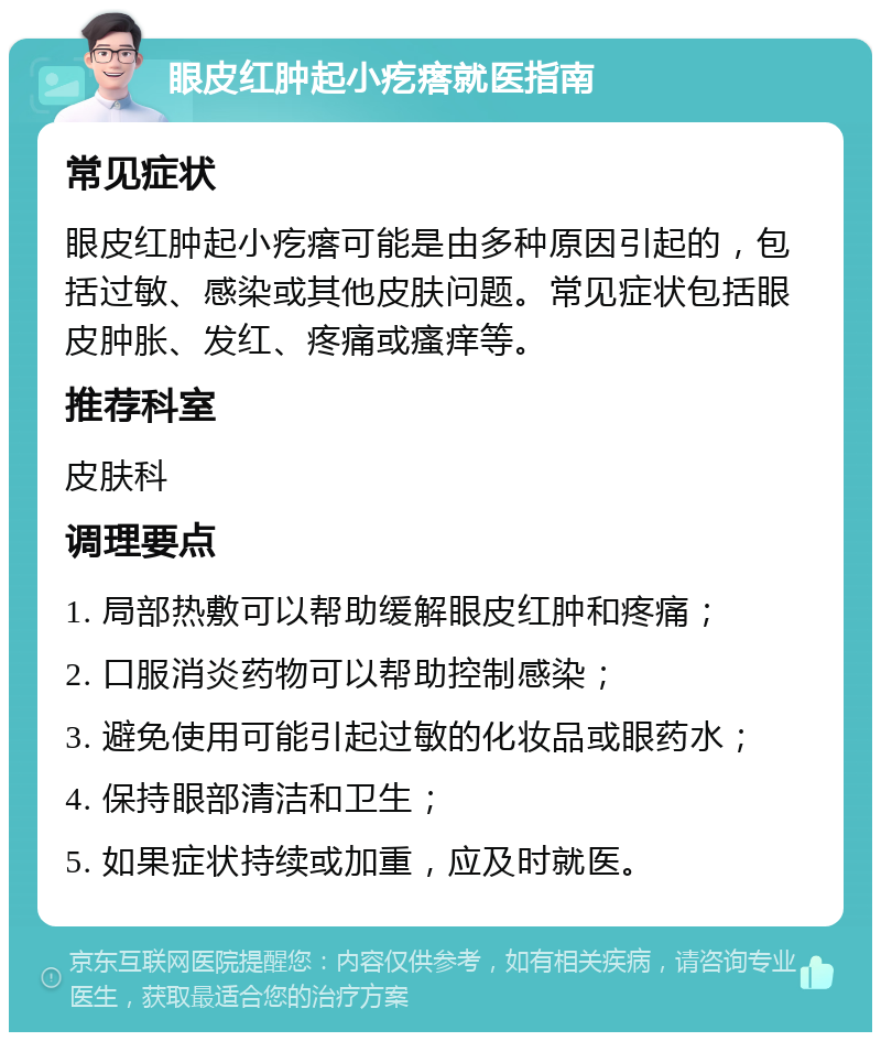 眼皮红肿起小疙瘩就医指南 常见症状 眼皮红肿起小疙瘩可能是由多种原因引起的，包括过敏、感染或其他皮肤问题。常见症状包括眼皮肿胀、发红、疼痛或瘙痒等。 推荐科室 皮肤科 调理要点 1. 局部热敷可以帮助缓解眼皮红肿和疼痛； 2. 口服消炎药物可以帮助控制感染； 3. 避免使用可能引起过敏的化妆品或眼药水； 4. 保持眼部清洁和卫生； 5. 如果症状持续或加重，应及时就医。