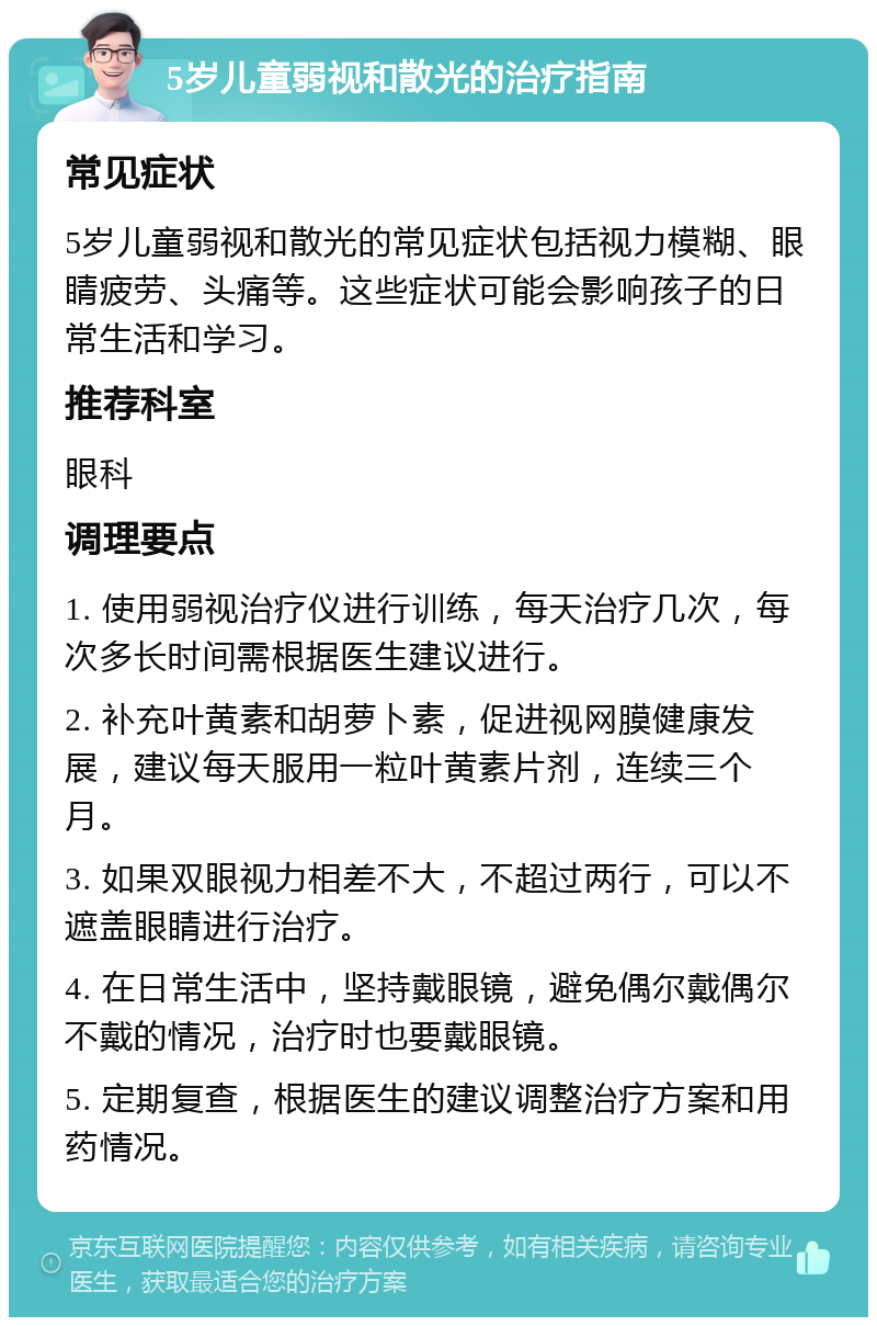 5岁儿童弱视和散光的治疗指南 常见症状 5岁儿童弱视和散光的常见症状包括视力模糊、眼睛疲劳、头痛等。这些症状可能会影响孩子的日常生活和学习。 推荐科室 眼科 调理要点 1. 使用弱视治疗仪进行训练，每天治疗几次，每次多长时间需根据医生建议进行。 2. 补充叶黄素和胡萝卜素，促进视网膜健康发展，建议每天服用一粒叶黄素片剂，连续三个月。 3. 如果双眼视力相差不大，不超过两行，可以不遮盖眼睛进行治疗。 4. 在日常生活中，坚持戴眼镜，避免偶尔戴偶尔不戴的情况，治疗时也要戴眼镜。 5. 定期复查，根据医生的建议调整治疗方案和用药情况。