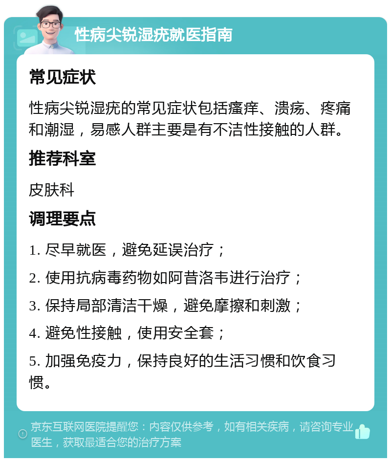 性病尖锐湿疣就医指南 常见症状 性病尖锐湿疣的常见症状包括瘙痒、溃疡、疼痛和潮湿，易感人群主要是有不洁性接触的人群。 推荐科室 皮肤科 调理要点 1. 尽早就医，避免延误治疗； 2. 使用抗病毒药物如阿昔洛韦进行治疗； 3. 保持局部清洁干燥，避免摩擦和刺激； 4. 避免性接触，使用安全套； 5. 加强免疫力，保持良好的生活习惯和饮食习惯。