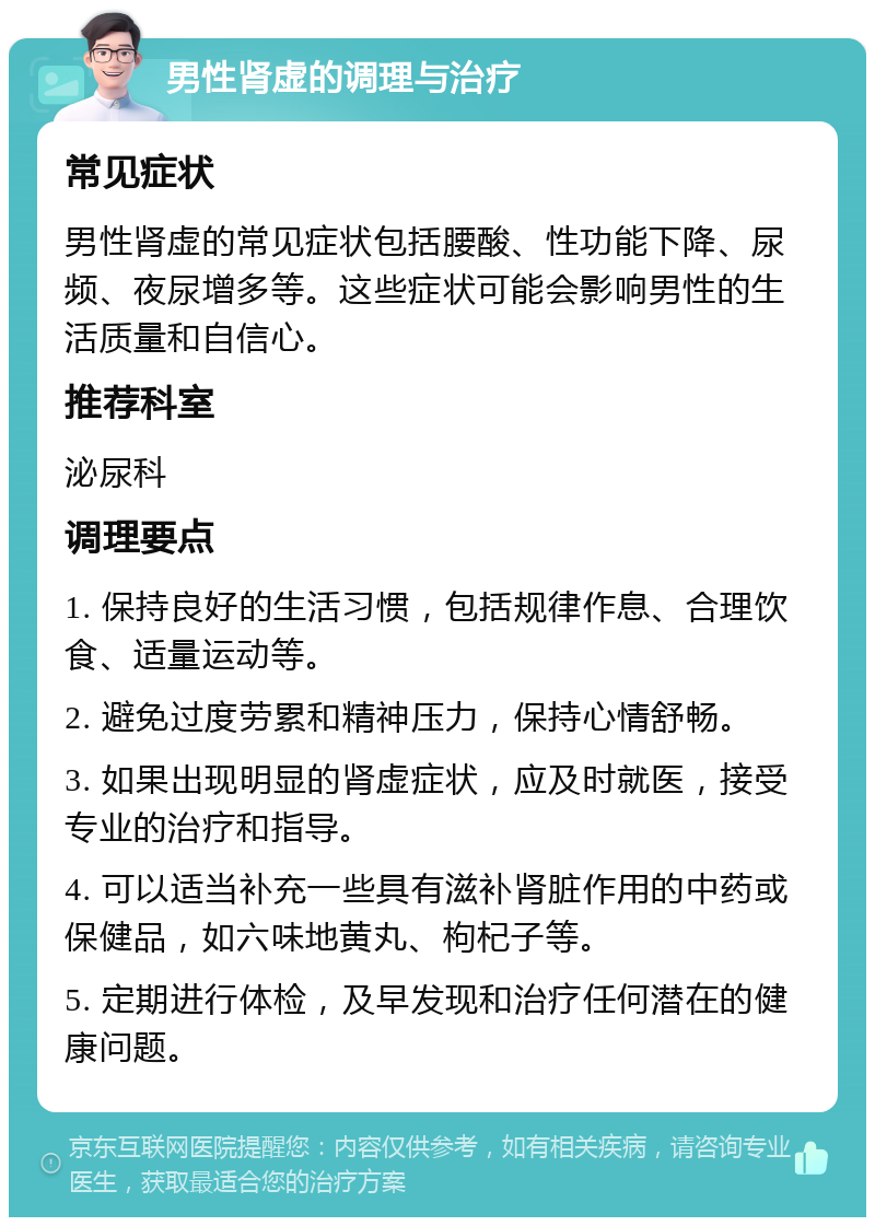 男性肾虚的调理与治疗 常见症状 男性肾虚的常见症状包括腰酸、性功能下降、尿频、夜尿增多等。这些症状可能会影响男性的生活质量和自信心。 推荐科室 泌尿科 调理要点 1. 保持良好的生活习惯，包括规律作息、合理饮食、适量运动等。 2. 避免过度劳累和精神压力，保持心情舒畅。 3. 如果出现明显的肾虚症状，应及时就医，接受专业的治疗和指导。 4. 可以适当补充一些具有滋补肾脏作用的中药或保健品，如六味地黄丸、枸杞子等。 5. 定期进行体检，及早发现和治疗任何潜在的健康问题。