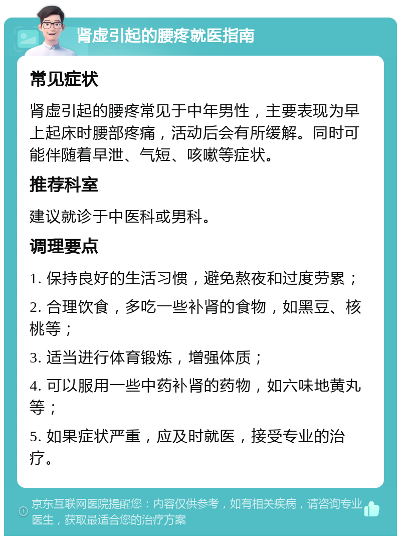 肾虚引起的腰疼就医指南 常见症状 肾虚引起的腰疼常见于中年男性，主要表现为早上起床时腰部疼痛，活动后会有所缓解。同时可能伴随着早泄、气短、咳嗽等症状。 推荐科室 建议就诊于中医科或男科。 调理要点 1. 保持良好的生活习惯，避免熬夜和过度劳累； 2. 合理饮食，多吃一些补肾的食物，如黑豆、核桃等； 3. 适当进行体育锻炼，增强体质； 4. 可以服用一些中药补肾的药物，如六味地黄丸等； 5. 如果症状严重，应及时就医，接受专业的治疗。