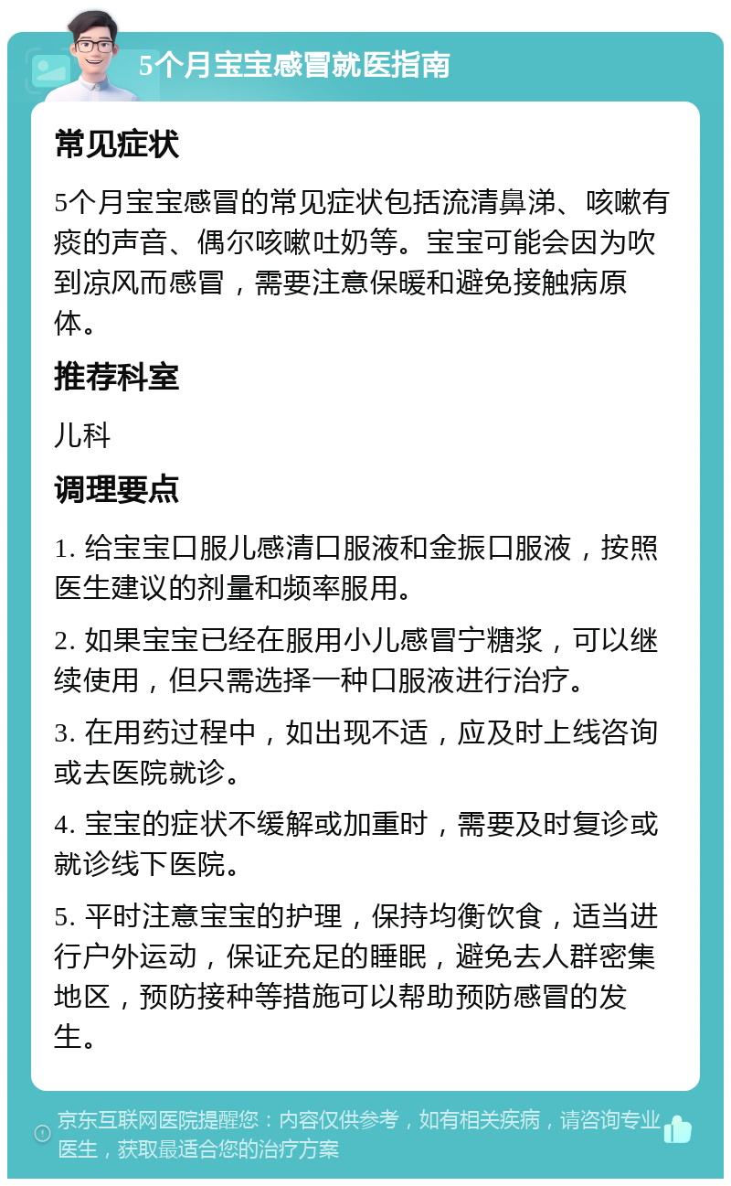 5个月宝宝感冒就医指南 常见症状 5个月宝宝感冒的常见症状包括流清鼻涕、咳嗽有痰的声音、偶尔咳嗽吐奶等。宝宝可能会因为吹到凉风而感冒，需要注意保暖和避免接触病原体。 推荐科室 儿科 调理要点 1. 给宝宝口服儿感清口服液和金振口服液，按照医生建议的剂量和频率服用。 2. 如果宝宝已经在服用小儿感冒宁糖浆，可以继续使用，但只需选择一种口服液进行治疗。 3. 在用药过程中，如出现不适，应及时上线咨询或去医院就诊。 4. 宝宝的症状不缓解或加重时，需要及时复诊或就诊线下医院。 5. 平时注意宝宝的护理，保持均衡饮食，适当进行户外运动，保证充足的睡眠，避免去人群密集地区，预防接种等措施可以帮助预防感冒的发生。