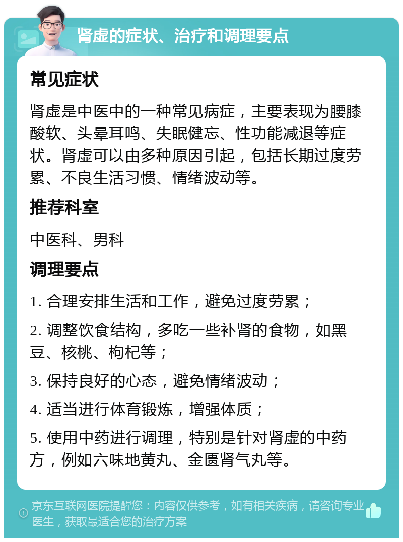 肾虚的症状、治疗和调理要点 常见症状 肾虚是中医中的一种常见病症，主要表现为腰膝酸软、头晕耳鸣、失眠健忘、性功能减退等症状。肾虚可以由多种原因引起，包括长期过度劳累、不良生活习惯、情绪波动等。 推荐科室 中医科、男科 调理要点 1. 合理安排生活和工作，避免过度劳累； 2. 调整饮食结构，多吃一些补肾的食物，如黑豆、核桃、枸杞等； 3. 保持良好的心态，避免情绪波动； 4. 适当进行体育锻炼，增强体质； 5. 使用中药进行调理，特别是针对肾虚的中药方，例如六味地黄丸、金匮肾气丸等。