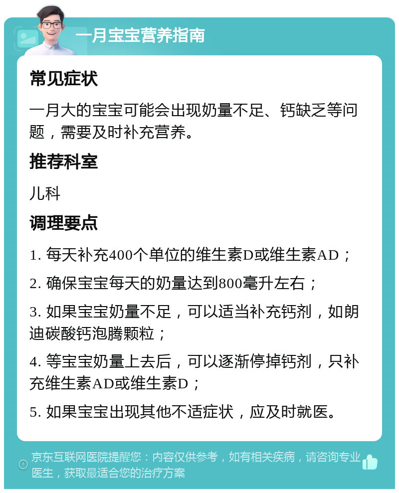 一月宝宝营养指南 常见症状 一月大的宝宝可能会出现奶量不足、钙缺乏等问题，需要及时补充营养。 推荐科室 儿科 调理要点 1. 每天补充400个单位的维生素D或维生素AD； 2. 确保宝宝每天的奶量达到800毫升左右； 3. 如果宝宝奶量不足，可以适当补充钙剂，如朗迪碳酸钙泡腾颗粒； 4. 等宝宝奶量上去后，可以逐渐停掉钙剂，只补充维生素AD或维生素D； 5. 如果宝宝出现其他不适症状，应及时就医。