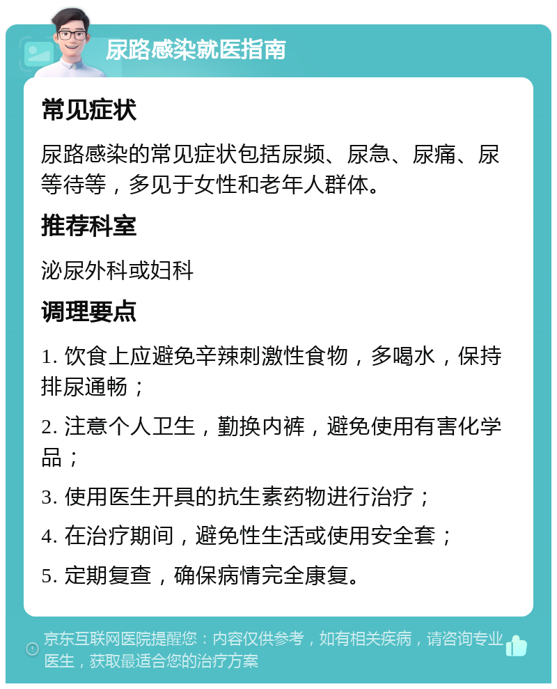 尿路感染就医指南 常见症状 尿路感染的常见症状包括尿频、尿急、尿痛、尿等待等，多见于女性和老年人群体。 推荐科室 泌尿外科或妇科 调理要点 1. 饮食上应避免辛辣刺激性食物，多喝水，保持排尿通畅； 2. 注意个人卫生，勤换内裤，避免使用有害化学品； 3. 使用医生开具的抗生素药物进行治疗； 4. 在治疗期间，避免性生活或使用安全套； 5. 定期复查，确保病情完全康复。