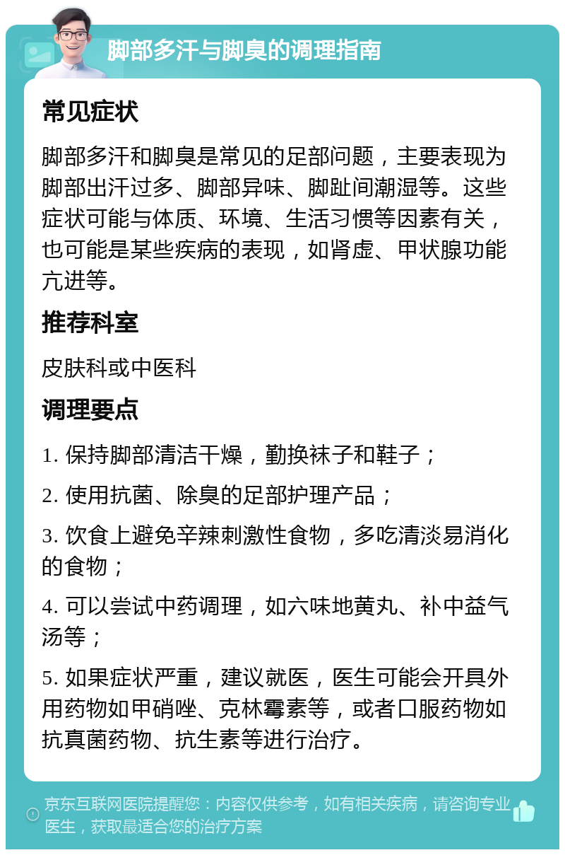 脚部多汗与脚臭的调理指南 常见症状 脚部多汗和脚臭是常见的足部问题，主要表现为脚部出汗过多、脚部异味、脚趾间潮湿等。这些症状可能与体质、环境、生活习惯等因素有关，也可能是某些疾病的表现，如肾虚、甲状腺功能亢进等。 推荐科室 皮肤科或中医科 调理要点 1. 保持脚部清洁干燥，勤换袜子和鞋子； 2. 使用抗菌、除臭的足部护理产品； 3. 饮食上避免辛辣刺激性食物，多吃清淡易消化的食物； 4. 可以尝试中药调理，如六味地黄丸、补中益气汤等； 5. 如果症状严重，建议就医，医生可能会开具外用药物如甲硝唑、克林霉素等，或者口服药物如抗真菌药物、抗生素等进行治疗。