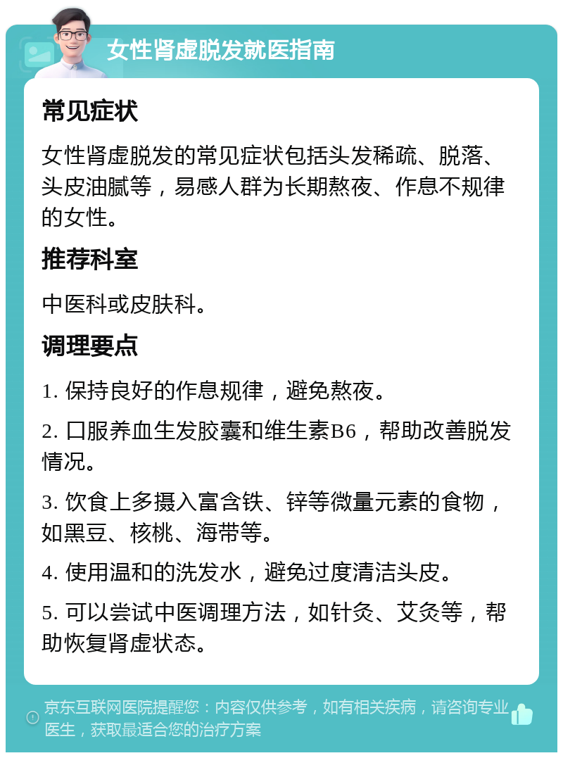 女性肾虚脱发就医指南 常见症状 女性肾虚脱发的常见症状包括头发稀疏、脱落、头皮油腻等，易感人群为长期熬夜、作息不规律的女性。 推荐科室 中医科或皮肤科。 调理要点 1. 保持良好的作息规律，避免熬夜。 2. 口服养血生发胶囊和维生素B6，帮助改善脱发情况。 3. 饮食上多摄入富含铁、锌等微量元素的食物，如黑豆、核桃、海带等。 4. 使用温和的洗发水，避免过度清洁头皮。 5. 可以尝试中医调理方法，如针灸、艾灸等，帮助恢复肾虚状态。