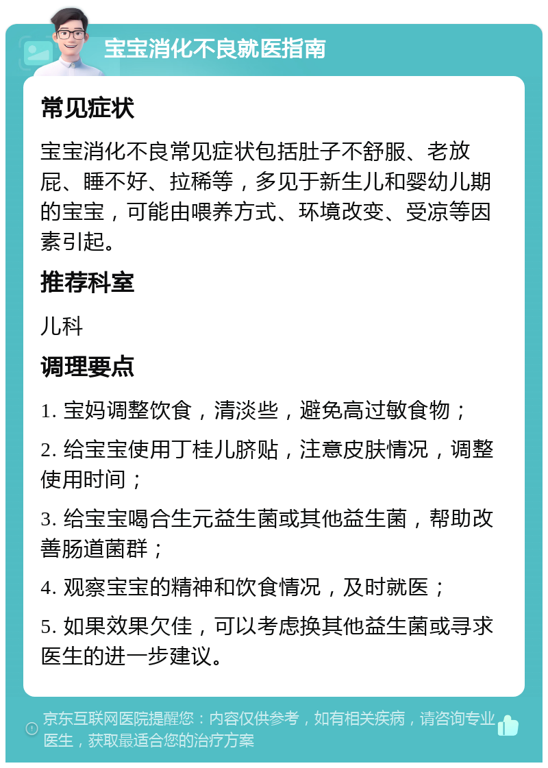 宝宝消化不良就医指南 常见症状 宝宝消化不良常见症状包括肚子不舒服、老放屁、睡不好、拉稀等，多见于新生儿和婴幼儿期的宝宝，可能由喂养方式、环境改变、受凉等因素引起。 推荐科室 儿科 调理要点 1. 宝妈调整饮食，清淡些，避免高过敏食物； 2. 给宝宝使用丁桂儿脐贴，注意皮肤情况，调整使用时间； 3. 给宝宝喝合生元益生菌或其他益生菌，帮助改善肠道菌群； 4. 观察宝宝的精神和饮食情况，及时就医； 5. 如果效果欠佳，可以考虑换其他益生菌或寻求医生的进一步建议。