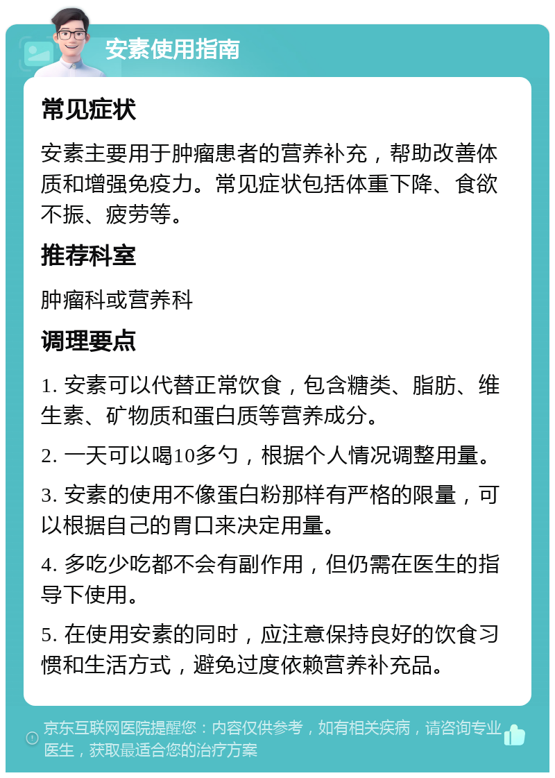 安素使用指南 常见症状 安素主要用于肿瘤患者的营养补充，帮助改善体质和增强免疫力。常见症状包括体重下降、食欲不振、疲劳等。 推荐科室 肿瘤科或营养科 调理要点 1. 安素可以代替正常饮食，包含糖类、脂肪、维生素、矿物质和蛋白质等营养成分。 2. 一天可以喝10多勺，根据个人情况调整用量。 3. 安素的使用不像蛋白粉那样有严格的限量，可以根据自己的胃口来决定用量。 4. 多吃少吃都不会有副作用，但仍需在医生的指导下使用。 5. 在使用安素的同时，应注意保持良好的饮食习惯和生活方式，避免过度依赖营养补充品。