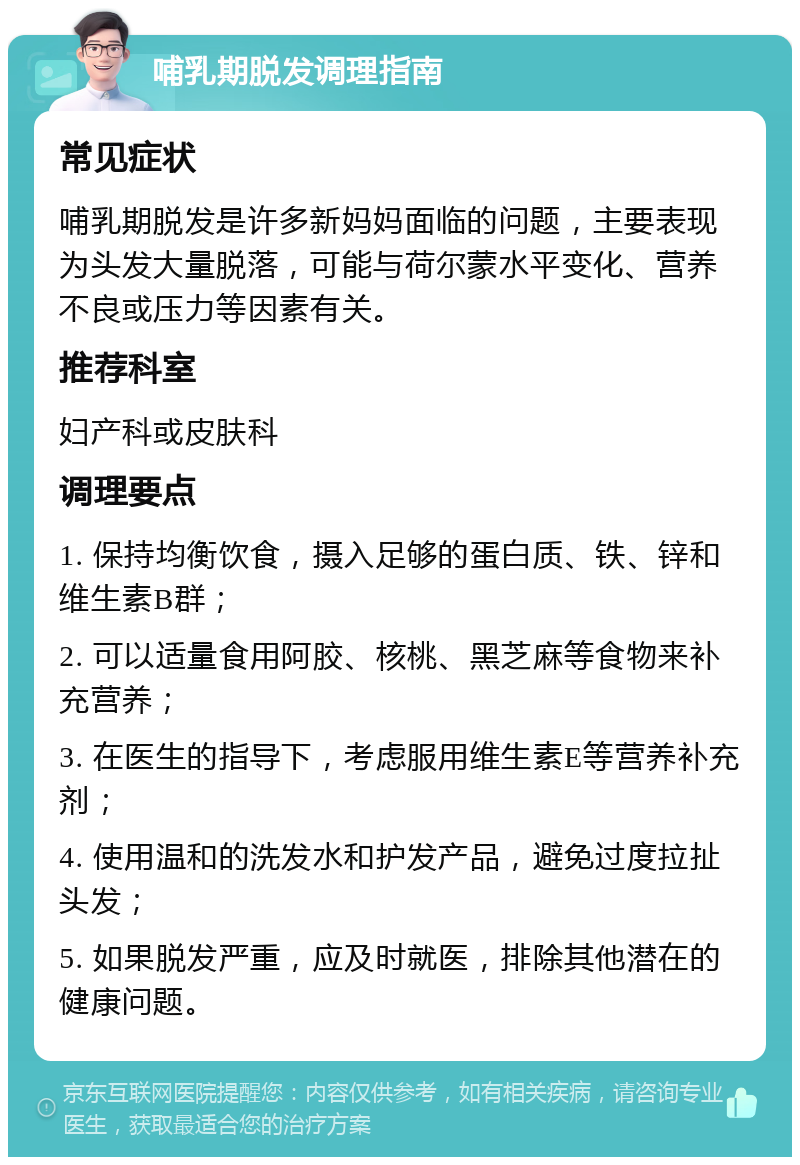 哺乳期脱发调理指南 常见症状 哺乳期脱发是许多新妈妈面临的问题，主要表现为头发大量脱落，可能与荷尔蒙水平变化、营养不良或压力等因素有关。 推荐科室 妇产科或皮肤科 调理要点 1. 保持均衡饮食，摄入足够的蛋白质、铁、锌和维生素B群； 2. 可以适量食用阿胶、核桃、黑芝麻等食物来补充营养； 3. 在医生的指导下，考虑服用维生素E等营养补充剂； 4. 使用温和的洗发水和护发产品，避免过度拉扯头发； 5. 如果脱发严重，应及时就医，排除其他潜在的健康问题。