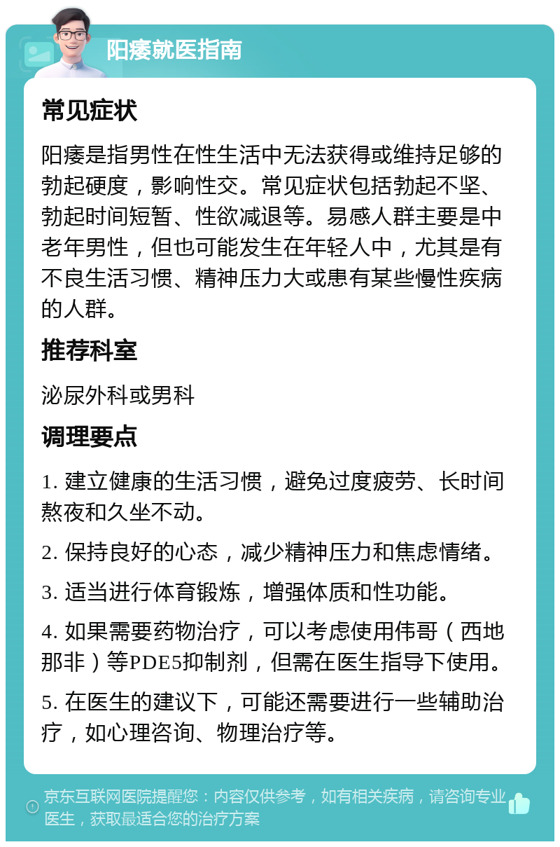 阳痿就医指南 常见症状 阳痿是指男性在性生活中无法获得或维持足够的勃起硬度，影响性交。常见症状包括勃起不坚、勃起时间短暂、性欲减退等。易感人群主要是中老年男性，但也可能发生在年轻人中，尤其是有不良生活习惯、精神压力大或患有某些慢性疾病的人群。 推荐科室 泌尿外科或男科 调理要点 1. 建立健康的生活习惯，避免过度疲劳、长时间熬夜和久坐不动。 2. 保持良好的心态，减少精神压力和焦虑情绪。 3. 适当进行体育锻炼，增强体质和性功能。 4. 如果需要药物治疗，可以考虑使用伟哥（西地那非）等PDE5抑制剂，但需在医生指导下使用。 5. 在医生的建议下，可能还需要进行一些辅助治疗，如心理咨询、物理治疗等。