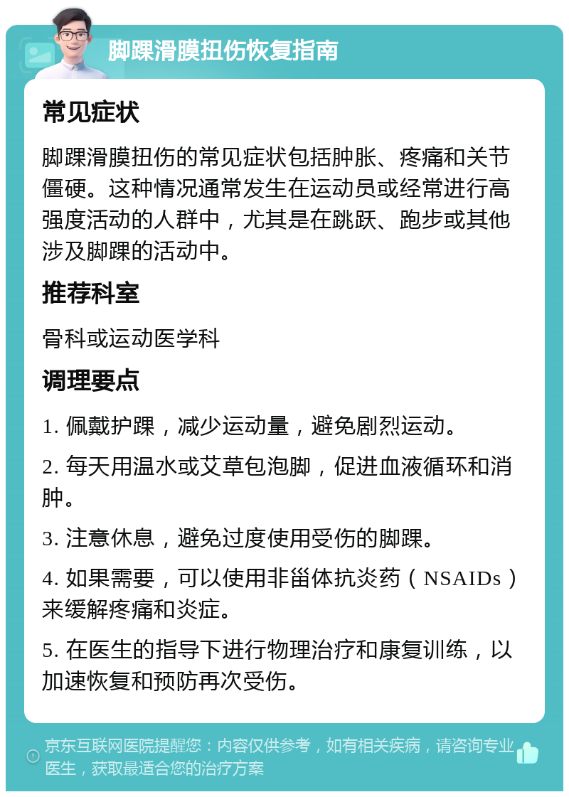 脚踝滑膜扭伤恢复指南 常见症状 脚踝滑膜扭伤的常见症状包括肿胀、疼痛和关节僵硬。这种情况通常发生在运动员或经常进行高强度活动的人群中，尤其是在跳跃、跑步或其他涉及脚踝的活动中。 推荐科室 骨科或运动医学科 调理要点 1. 佩戴护踝，减少运动量，避免剧烈运动。 2. 每天用温水或艾草包泡脚，促进血液循环和消肿。 3. 注意休息，避免过度使用受伤的脚踝。 4. 如果需要，可以使用非甾体抗炎药（NSAIDs）来缓解疼痛和炎症。 5. 在医生的指导下进行物理治疗和康复训练，以加速恢复和预防再次受伤。