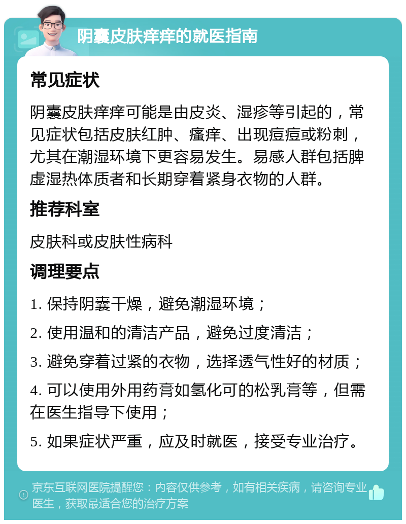 阴囊皮肤痒痒的就医指南 常见症状 阴囊皮肤痒痒可能是由皮炎、湿疹等引起的，常见症状包括皮肤红肿、瘙痒、出现痘痘或粉刺，尤其在潮湿环境下更容易发生。易感人群包括脾虚湿热体质者和长期穿着紧身衣物的人群。 推荐科室 皮肤科或皮肤性病科 调理要点 1. 保持阴囊干燥，避免潮湿环境； 2. 使用温和的清洁产品，避免过度清洁； 3. 避免穿着过紧的衣物，选择透气性好的材质； 4. 可以使用外用药膏如氢化可的松乳膏等，但需在医生指导下使用； 5. 如果症状严重，应及时就医，接受专业治疗。