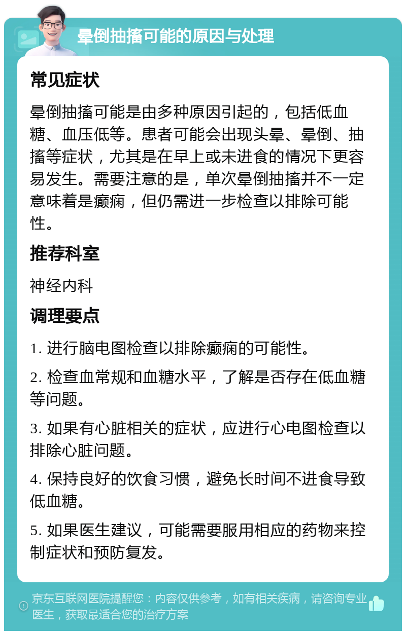 晕倒抽搐可能的原因与处理 常见症状 晕倒抽搐可能是由多种原因引起的，包括低血糖、血压低等。患者可能会出现头晕、晕倒、抽搐等症状，尤其是在早上或未进食的情况下更容易发生。需要注意的是，单次晕倒抽搐并不一定意味着是癫痫，但仍需进一步检查以排除可能性。 推荐科室 神经内科 调理要点 1. 进行脑电图检查以排除癫痫的可能性。 2. 检查血常规和血糖水平，了解是否存在低血糖等问题。 3. 如果有心脏相关的症状，应进行心电图检查以排除心脏问题。 4. 保持良好的饮食习惯，避免长时间不进食导致低血糖。 5. 如果医生建议，可能需要服用相应的药物来控制症状和预防复发。