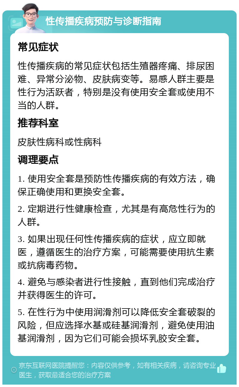 性传播疾病预防与诊断指南 常见症状 性传播疾病的常见症状包括生殖器疼痛、排尿困难、异常分泌物、皮肤病变等。易感人群主要是性行为活跃者，特别是没有使用安全套或使用不当的人群。 推荐科室 皮肤性病科或性病科 调理要点 1. 使用安全套是预防性传播疾病的有效方法，确保正确使用和更换安全套。 2. 定期进行性健康检查，尤其是有高危性行为的人群。 3. 如果出现任何性传播疾病的症状，应立即就医，遵循医生的治疗方案，可能需要使用抗生素或抗病毒药物。 4. 避免与感染者进行性接触，直到他们完成治疗并获得医生的许可。 5. 在性行为中使用润滑剂可以降低安全套破裂的风险，但应选择水基或硅基润滑剂，避免使用油基润滑剂，因为它们可能会损坏乳胶安全套。