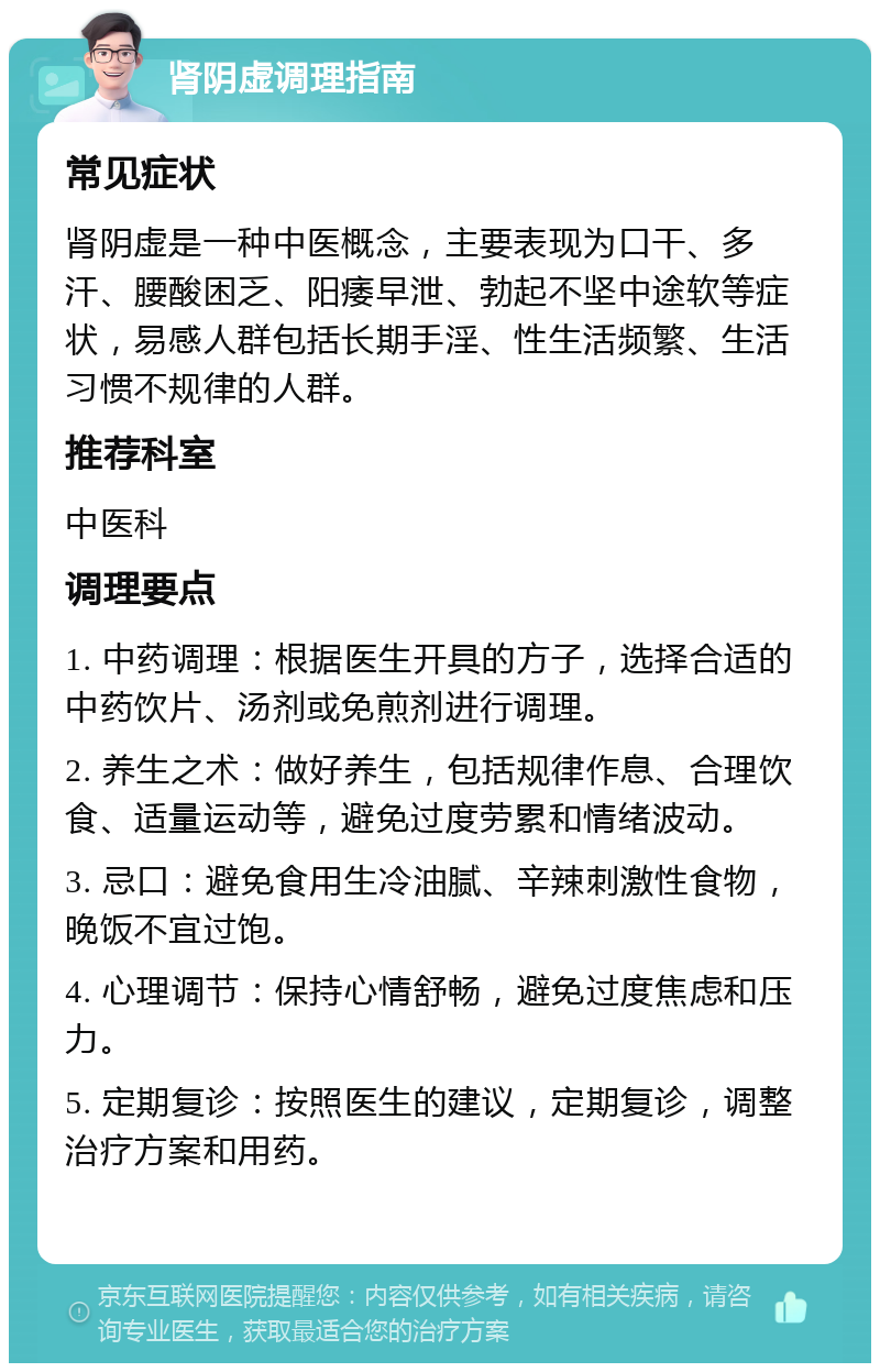 肾阴虚调理指南 常见症状 肾阴虚是一种中医概念，主要表现为口干、多汗、腰酸困乏、阳痿早泄、勃起不坚中途软等症状，易感人群包括长期手淫、性生活频繁、生活习惯不规律的人群。 推荐科室 中医科 调理要点 1. 中药调理：根据医生开具的方子，选择合适的中药饮片、汤剂或免煎剂进行调理。 2. 养生之术：做好养生，包括规律作息、合理饮食、适量运动等，避免过度劳累和情绪波动。 3. 忌口：避免食用生冷油腻、辛辣刺激性食物，晚饭不宜过饱。 4. 心理调节：保持心情舒畅，避免过度焦虑和压力。 5. 定期复诊：按照医生的建议，定期复诊，调整治疗方案和用药。