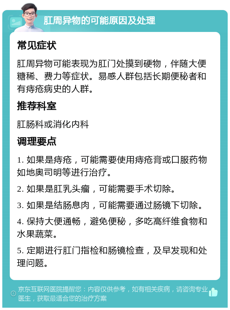 肛周异物的可能原因及处理 常见症状 肛周异物可能表现为肛门处摸到硬物，伴随大便糖稀、费力等症状。易感人群包括长期便秘者和有痔疮病史的人群。 推荐科室 肛肠科或消化内科 调理要点 1. 如果是痔疮，可能需要使用痔疮膏或口服药物如地奥司明等进行治疗。 2. 如果是肛乳头瘤，可能需要手术切除。 3. 如果是结肠息肉，可能需要通过肠镜下切除。 4. 保持大便通畅，避免便秘，多吃高纤维食物和水果蔬菜。 5. 定期进行肛门指检和肠镜检查，及早发现和处理问题。