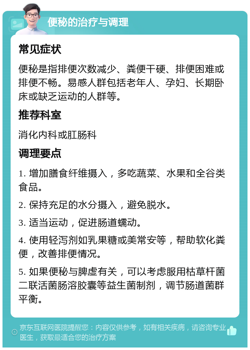 便秘的治疗与调理 常见症状 便秘是指排便次数减少、粪便干硬、排便困难或排便不畅。易感人群包括老年人、孕妇、长期卧床或缺乏运动的人群等。 推荐科室 消化内科或肛肠科 调理要点 1. 增加膳食纤维摄入，多吃蔬菜、水果和全谷类食品。 2. 保持充足的水分摄入，避免脱水。 3. 适当运动，促进肠道蠕动。 4. 使用轻泻剂如乳果糖或美常安等，帮助软化粪便，改善排便情况。 5. 如果便秘与脾虚有关，可以考虑服用枯草杆菌二联活菌肠溶胶囊等益生菌制剂，调节肠道菌群平衡。