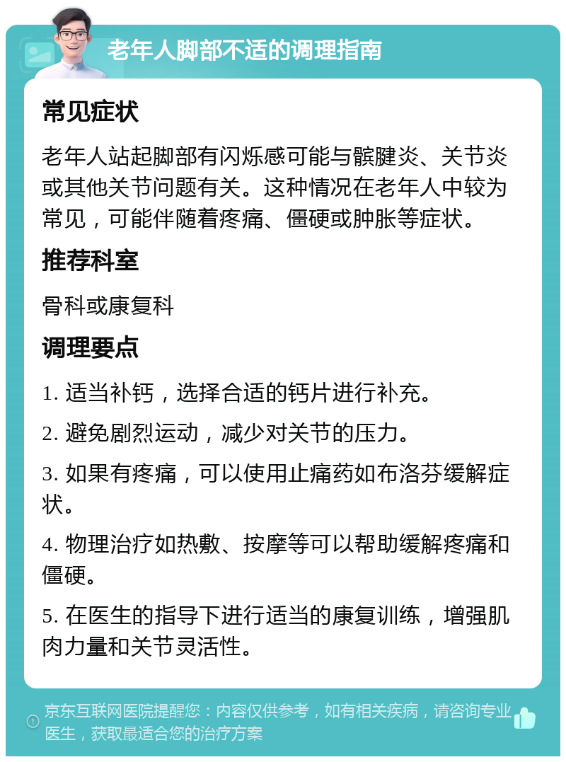 老年人脚部不适的调理指南 常见症状 老年人站起脚部有闪烁感可能与髌腱炎、关节炎或其他关节问题有关。这种情况在老年人中较为常见，可能伴随着疼痛、僵硬或肿胀等症状。 推荐科室 骨科或康复科 调理要点 1. 适当补钙，选择合适的钙片进行补充。 2. 避免剧烈运动，减少对关节的压力。 3. 如果有疼痛，可以使用止痛药如布洛芬缓解症状。 4. 物理治疗如热敷、按摩等可以帮助缓解疼痛和僵硬。 5. 在医生的指导下进行适当的康复训练，增强肌肉力量和关节灵活性。