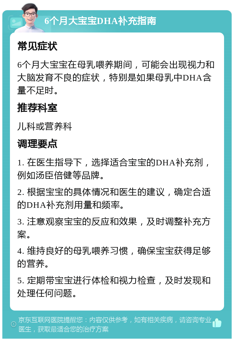 6个月大宝宝DHA补充指南 常见症状 6个月大宝宝在母乳喂养期间，可能会出现视力和大脑发育不良的症状，特别是如果母乳中DHA含量不足时。 推荐科室 儿科或营养科 调理要点 1. 在医生指导下，选择适合宝宝的DHA补充剂，例如汤臣倍健等品牌。 2. 根据宝宝的具体情况和医生的建议，确定合适的DHA补充剂用量和频率。 3. 注意观察宝宝的反应和效果，及时调整补充方案。 4. 维持良好的母乳喂养习惯，确保宝宝获得足够的营养。 5. 定期带宝宝进行体检和视力检查，及时发现和处理任何问题。