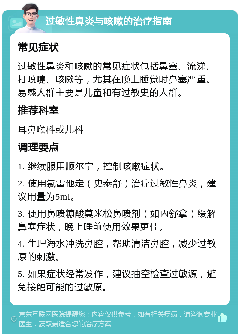 过敏性鼻炎与咳嗽的治疗指南 常见症状 过敏性鼻炎和咳嗽的常见症状包括鼻塞、流涕、打喷嚏、咳嗽等，尤其在晚上睡觉时鼻塞严重。易感人群主要是儿童和有过敏史的人群。 推荐科室 耳鼻喉科或儿科 调理要点 1. 继续服用顺尔宁，控制咳嗽症状。 2. 使用氯雷他定（史泰舒）治疗过敏性鼻炎，建议用量为5ml。 3. 使用鼻喷糠酸莫米松鼻喷剂（如内舒拿）缓解鼻塞症状，晚上睡前使用效果更佳。 4. 生理海水冲洗鼻腔，帮助清洁鼻腔，减少过敏原的刺激。 5. 如果症状经常发作，建议抽空检查过敏源，避免接触可能的过敏原。