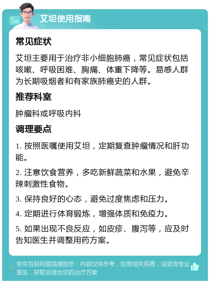 艾坦使用指南 常见症状 艾坦主要用于治疗非小细胞肺癌，常见症状包括咳嗽、呼吸困难、胸痛、体重下降等。易感人群为长期吸烟者和有家族肺癌史的人群。 推荐科室 肿瘤科或呼吸内科 调理要点 1. 按照医嘱使用艾坦，定期复查肿瘤情况和肝功能。 2. 注意饮食营养，多吃新鲜蔬菜和水果，避免辛辣刺激性食物。 3. 保持良好的心态，避免过度焦虑和压力。 4. 定期进行体育锻炼，增强体质和免疫力。 5. 如果出现不良反应，如皮疹、腹泻等，应及时告知医生并调整用药方案。